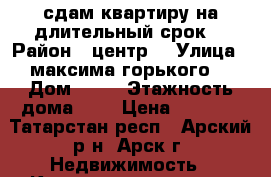 сдам квартиру на длительный срок  › Район ­ центр  › Улица ­ максима горького  › Дом ­ 36 › Этажность дома ­ 3 › Цена ­ 7 000 - Татарстан респ., Арский р-н, Арск г. Недвижимость » Квартиры аренда   . Татарстан респ.